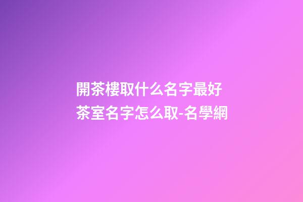 開茶樓取什么名字最好 茶室名字怎么取-名學網-第1張-公司起名-玄機派